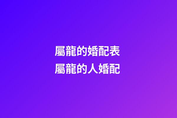 屬龍的婚配表 屬龍的人婚配-第1張-觀點-玄機派